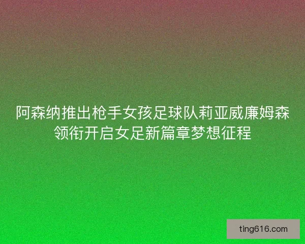 阿森纳推出枪手女孩足球队莉亚威廉姆森领衔开启女足新篇章梦想征程