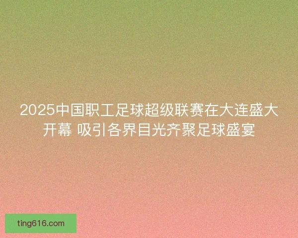 2025中国职工足球超级联赛在大连盛大开幕 吸引各界目光齐聚足球盛宴