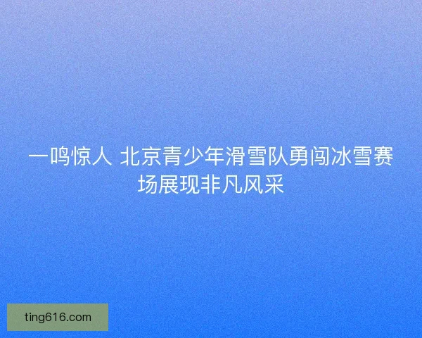 一鸣惊人 北京青少年滑雪队勇闯冰雪赛场展现非凡风采