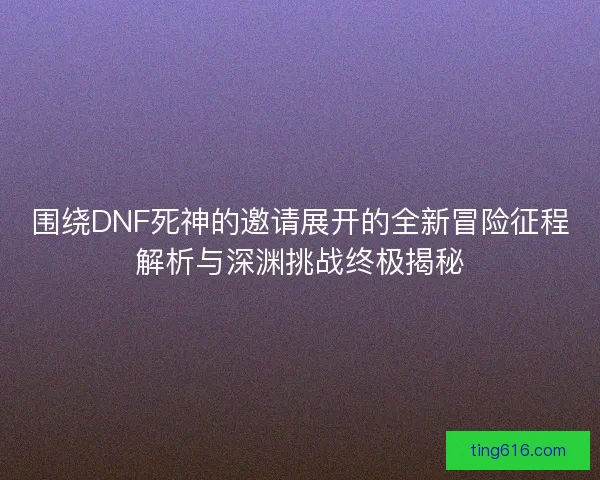 围绕DNF死神的邀请展开的全新冒险征程解析与深渊挑战终极揭秘