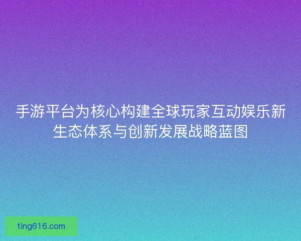 手游平台为核心构建全球玩家互动娱乐新生态体系与创新发展战略蓝图