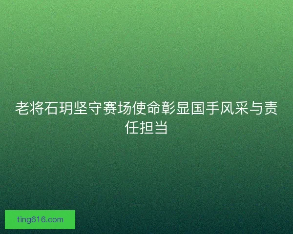 老将石玥坚守赛场使命彰显国手风采与责任担当