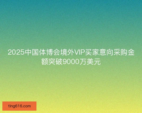 2025中国体博会境外VIP买家意向采购金额突破9000万美元