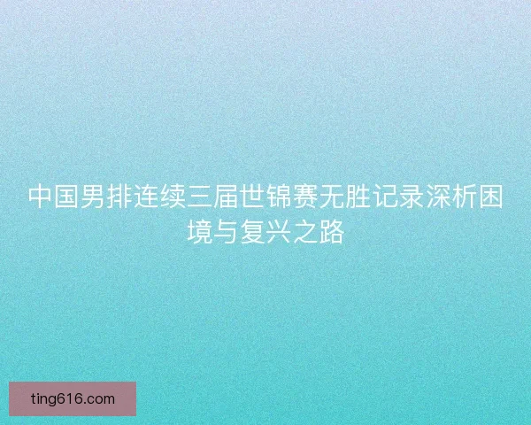 中国男排连续三届世锦赛无胜记录深析困境与复兴之路