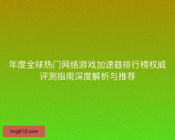 年度全球热门网络游戏加速器排行榜权威评测指南深度解析与推荐