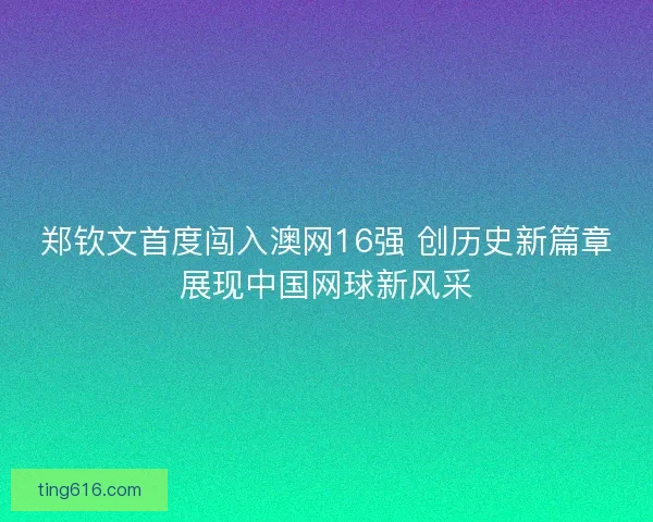 郑钦文首度闯入澳网16强 创历史新篇章展现中国网球新风采