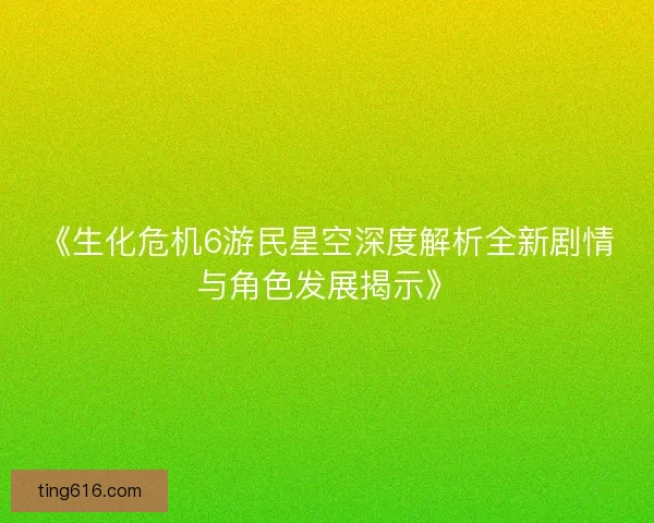 《生化危机6游民星空深度解析全新剧情与角色发展揭示》