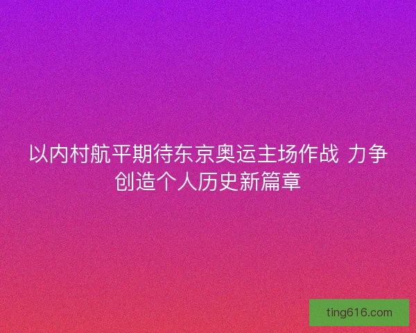 以内村航平期待东京奥运主场作战 力争创造个人历史新篇章