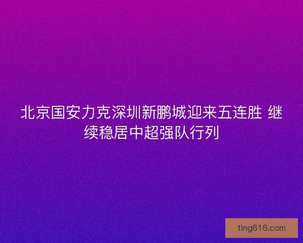 北京国安力克深圳新鹏城迎来五连胜 继续稳居中超强队行列