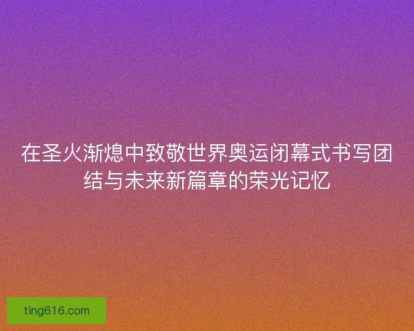 在圣火渐熄中致敬世界奥运闭幕式书写团结与未来新篇章的荣光记忆