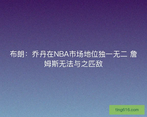 布朗：乔丹在NBA市场地位独一无二 詹姆斯无法与之匹敌