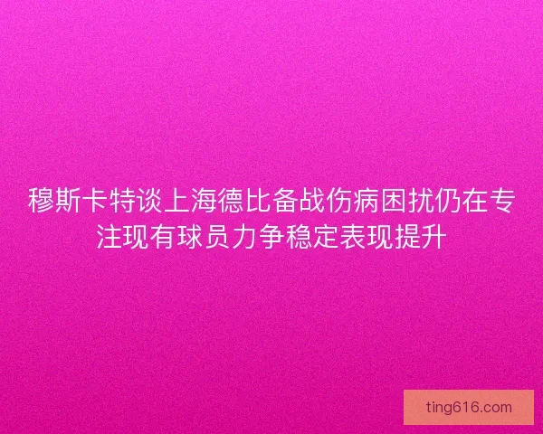 穆斯卡特谈上海德比备战伤病困扰仍在专注现有球员力争稳定表现提升