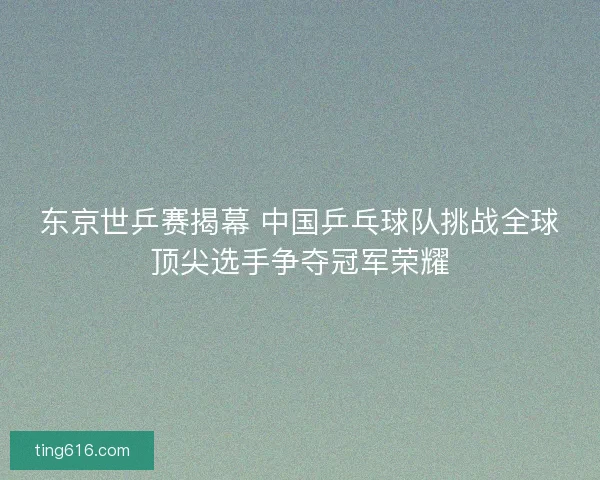 东京世乒赛揭幕 中国乒乓球队挑战全球顶尖选手争夺冠军荣耀