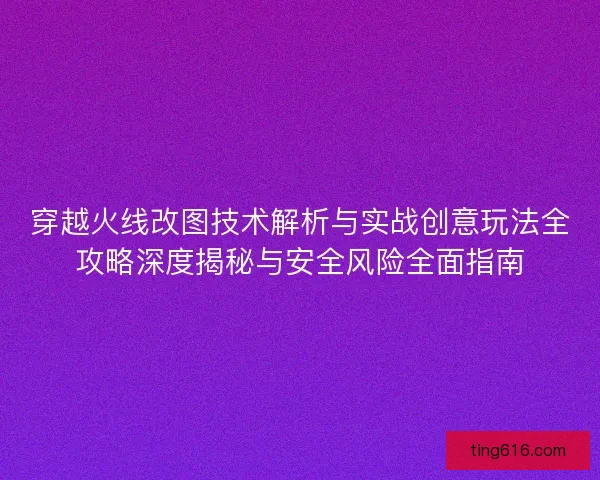 穿越火线改图技术解析与实战创意玩法全攻略深度揭秘与安全风险全面指南