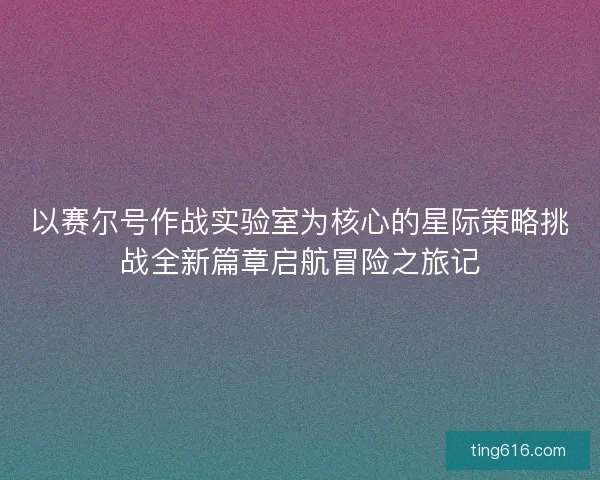以赛尔号作战实验室为核心的星际策略挑战全新篇章启航冒险之旅记
