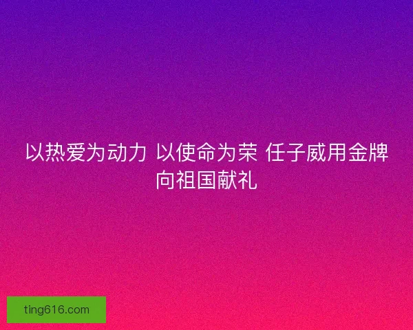 以热爱为动力 以使命为荣 任子威用金牌向祖国献礼