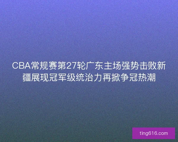 CBA常规赛第27轮广东主场强势击败新疆展现冠军级统治力再掀争冠热潮