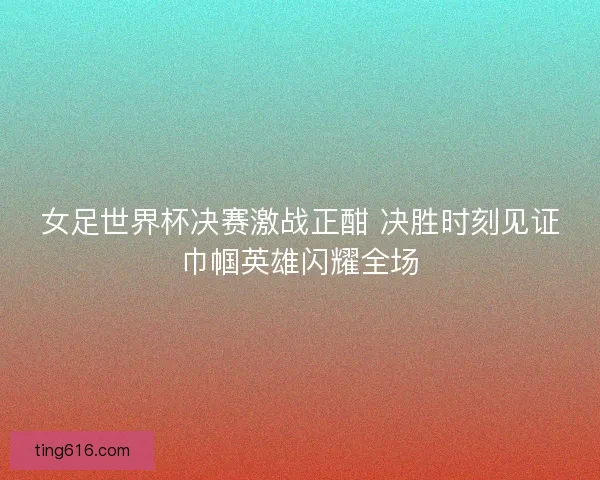 女足世界杯决赛激战正酣 决胜时刻见证巾帼英雄闪耀全场