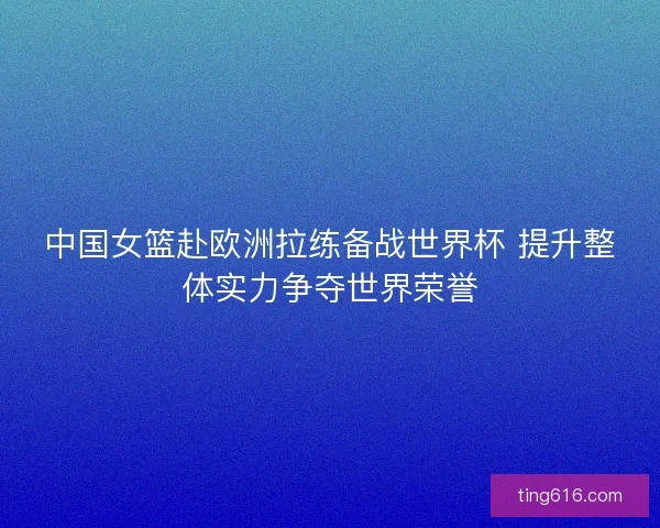 中国女篮赴欧洲拉练备战世界杯 提升整体实力争夺世界荣誉