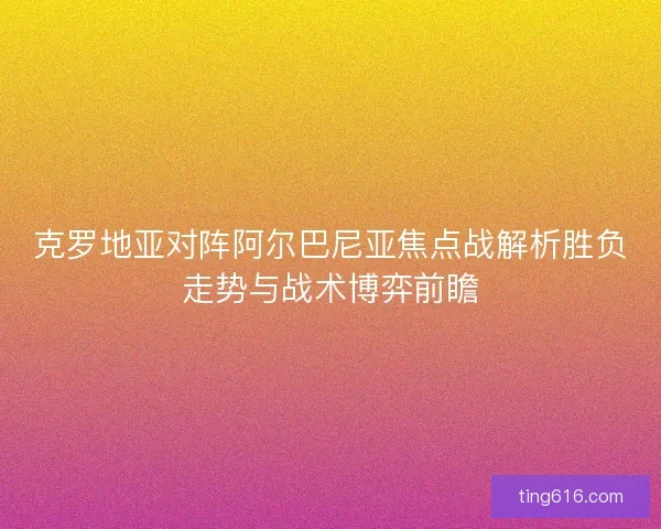 克罗地亚对阵阿尔巴尼亚焦点战解析胜负走势与战术博弈前瞻