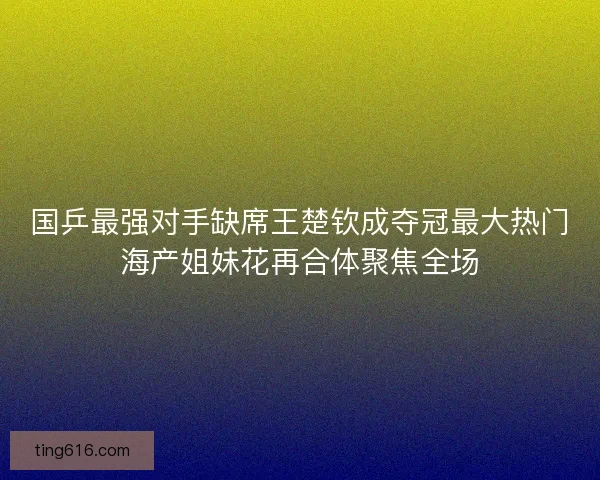 国乒最强对手缺席王楚钦成夺冠最大热门海产姐妹花再合体聚焦全场