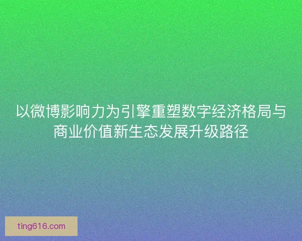 以微博影响力为引擎重塑数字经济格局与商业价值新生态发展升级路径