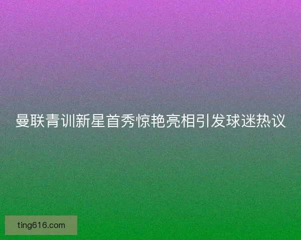 曼联青训新星首秀惊艳亮相引发球迷热议
